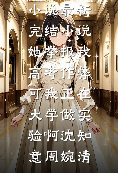 她举报我高考作弊，可我正在大学做实验啊(沈知意周婉清)最热门小说_最新完结小说她举报我高考作弊，可我正在大学做实验啊沈知意周婉清