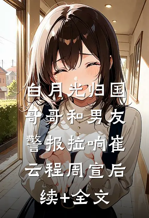 白月光归国，哥哥和男友警报拉响崔云程周宣后续+全文