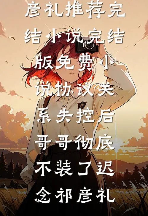 协议关系失控后，哥哥彻底不装了迟念祁彦礼推荐完结小说_完结版免费小说协议关系失控后，哥哥彻底不装了迟念祁彦礼