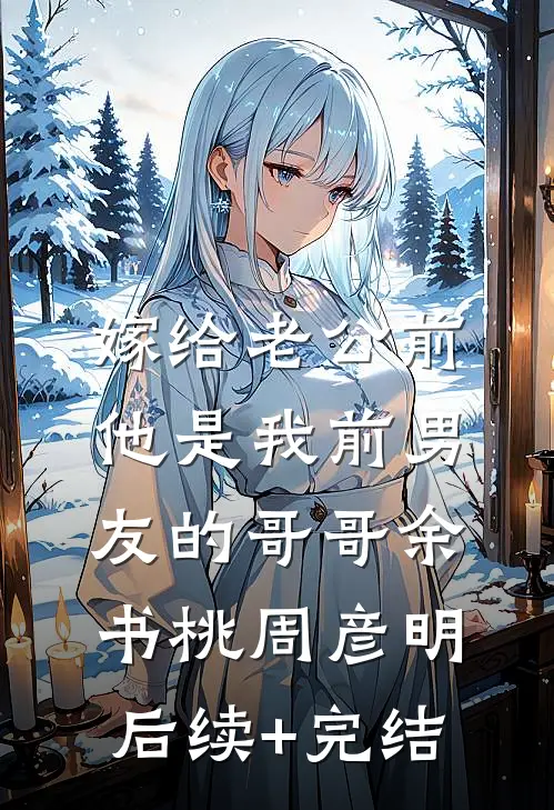 嫁给老公前，他是我前男友的哥哥余书桃周彦明后续+完结