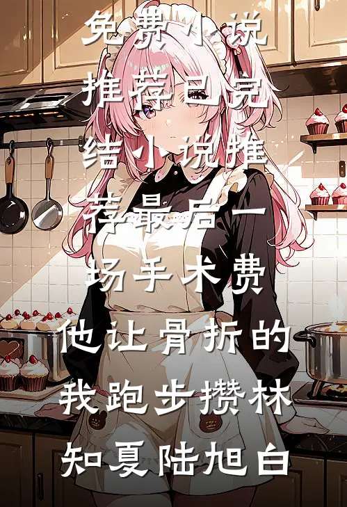 最后一场手术费，他让骨折的我跑步攒(林知夏陆旭白)免费小说推荐_已完结小说推荐最后一场手术费，他让骨折的我跑步攒林知夏陆旭白