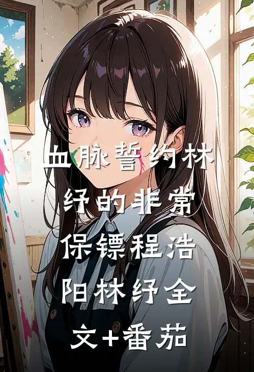 血脉誓约-林纾的非常保镖程浩阳林纾全文+番茄
