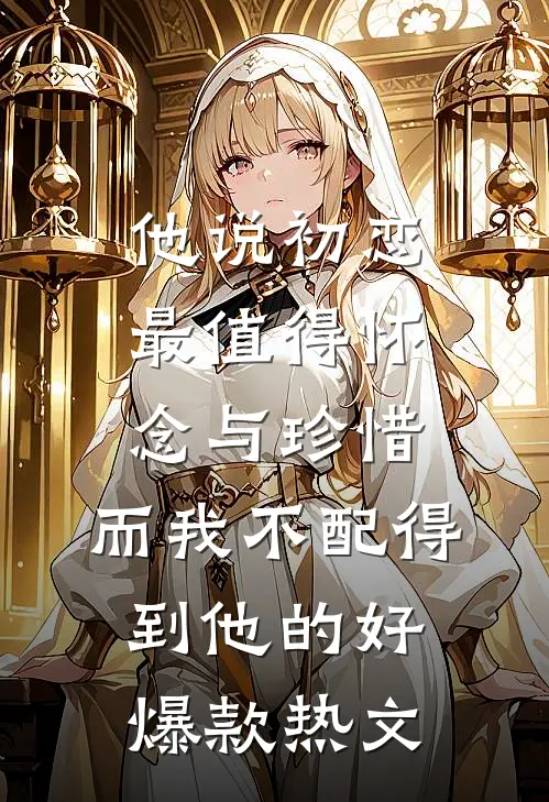 他说初恋最值得怀念与珍惜，而我不配得到他的好爆款热文