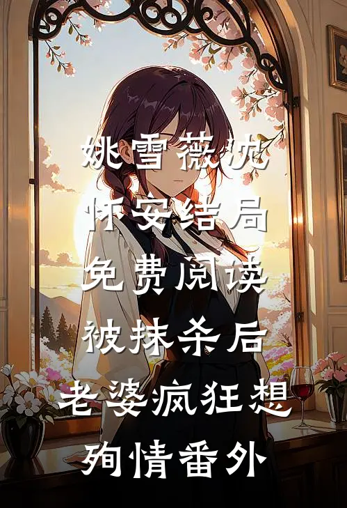 姚雪薇沈怀安结局免费阅读被抹杀后，老婆疯狂想殉情番外