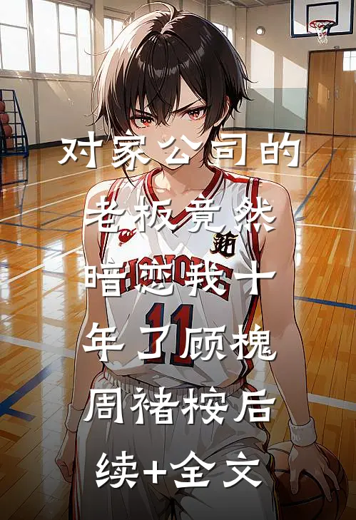 对家公司的老板竟然暗恋我十年了顾槐周褚桉后续+全文