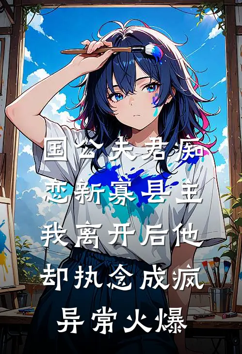 国公夫君痴恋新寡县主，我离开后他却执念成疯异常火爆