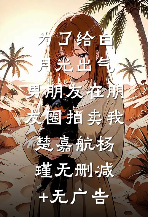为了给白月光出气，男朋友在朋友圈拍卖我楚嘉航杨瑾无删减+无广告