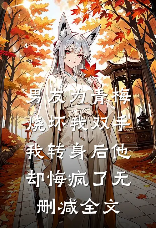 男友为青梅烧坏我双手，我转身后他却悔疯了无删减全文