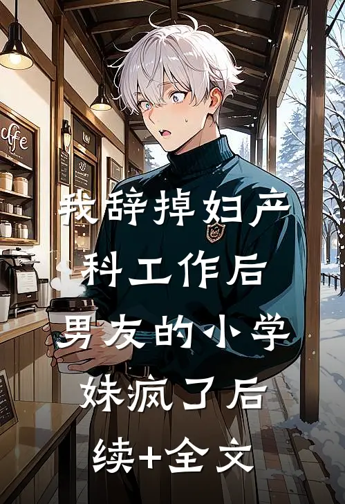 我辞掉妇产科工作后，男友的小学妹疯了后续+全文