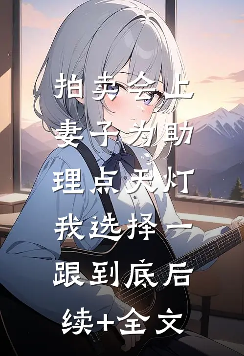 拍卖会上妻子为助理点天灯，我选择一跟到底后续+全文