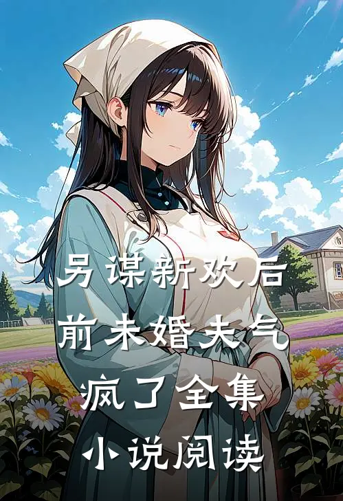 另谋新欢后，前未婚夫气疯了全集小说阅读