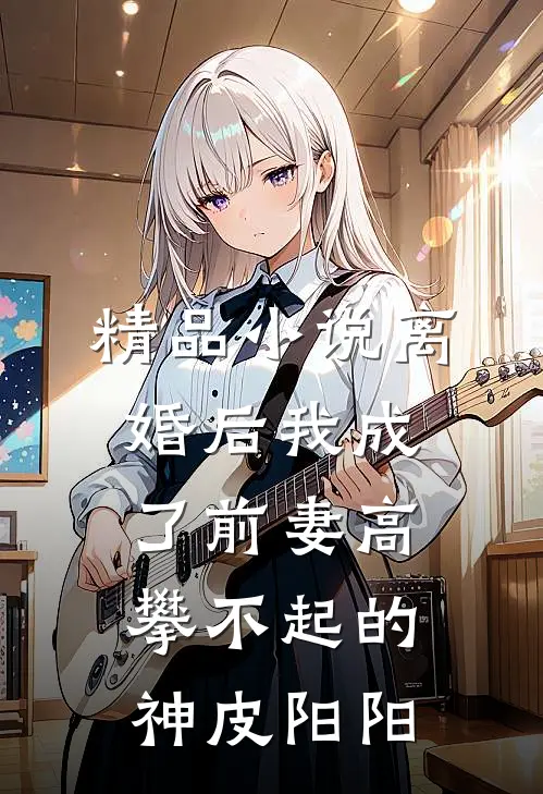 精品小说离婚后我成了前妻高攀不起的神皮阳阳