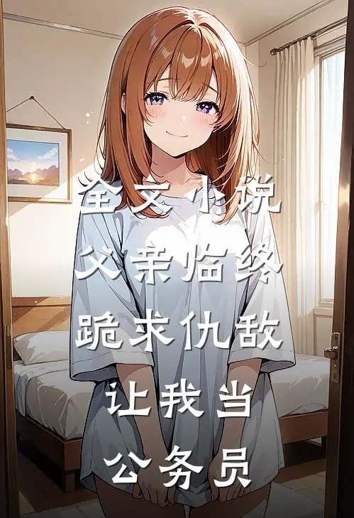 全文小说父亲临终跪求仇敌，让我当公务员