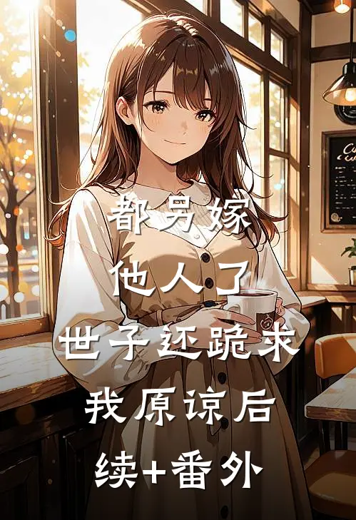 都另嫁他人了，世子还跪求我原谅后续+番外