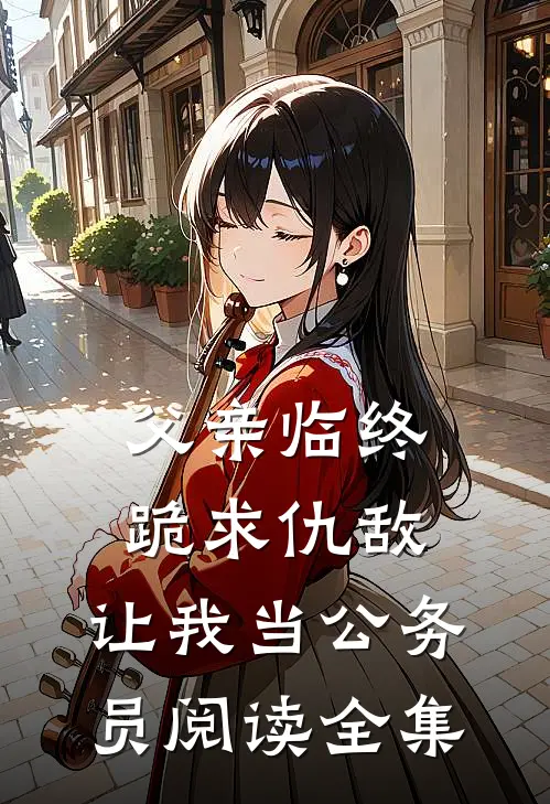 父亲临终跪求仇敌，让我当公务员阅读全集