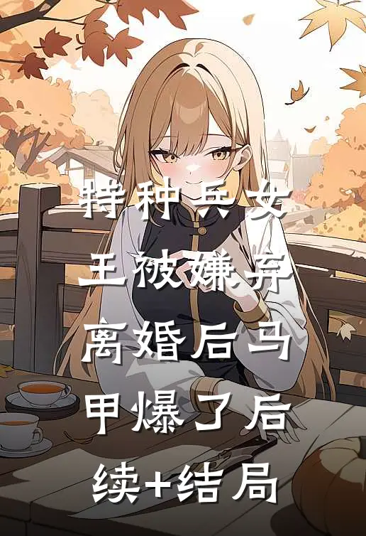 特种兵女王被嫌弃，离婚后马甲爆了后续+结局