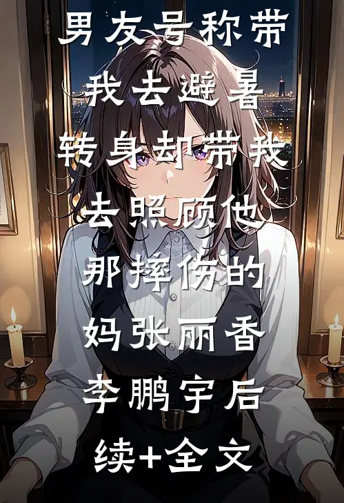男友号称带我去避暑，转身却带我去照顾他那摔伤的妈张丽香李鹏宇后续+全文